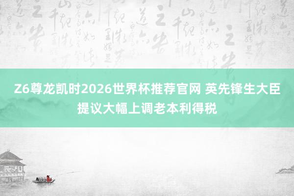 Z6尊龙凯时2026世界杯推荐官网 英先锋生大臣提议大幅上调老本利得税