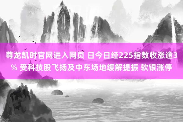 尊龙凯时官网进入网页 日今日经225指数收涨逾3% 受科技股飞扬及中东场地缓解提振 软银涨停
