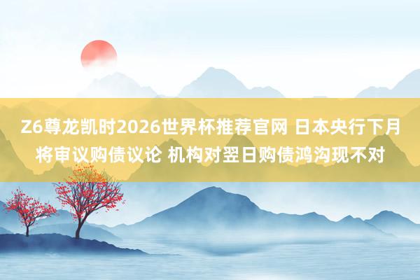 Z6尊龙凯时2026世界杯推荐官网 日本央行下月将审议购债议论 机构对翌日购债鸿沟现不对