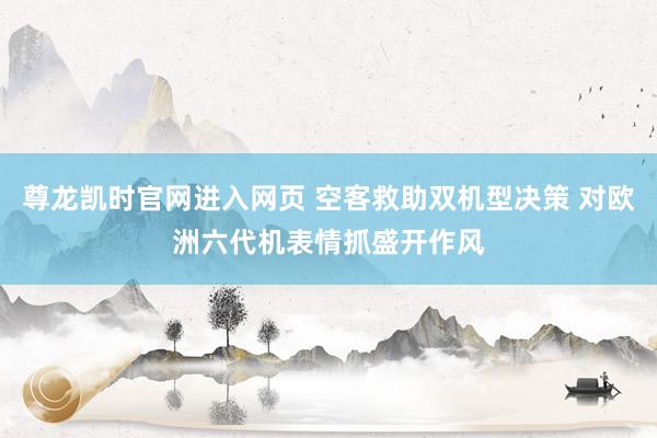 尊龙凯时官网进入网页 空客救助双机型决策 对欧洲六代机表情抓盛开作风