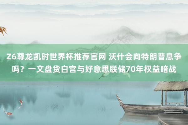 Z6尊龙凯时世界杯推荐官网 沃什会向特朗普息争吗?一文盘货白宫与好意思联储70年权益暗战