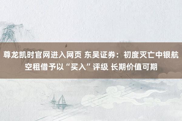 尊龙凯时官网进入网页 东吴证券:初度灭亡中银航空租借予以“买入”评级 长期价值可期