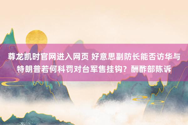 尊龙凯时官网进入网页 好意思副防长能否访华与特朗普若何科罚对台军售挂钩?酬酢部陈诉