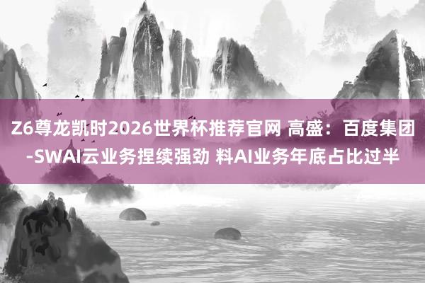 Z6尊龙凯时2026世界杯推荐官网 高盛:百度集团-SWAI云业务捏续强劲 料AI业务年底占比过半