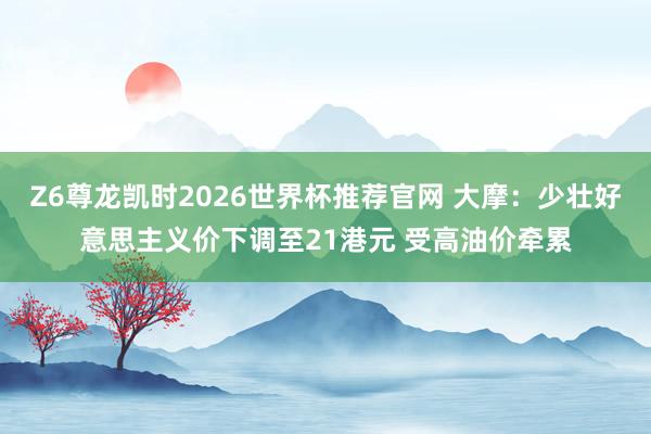 Z6尊龙凯时2026世界杯推荐官网 大摩:少壮好意思主义价下调至21港元 受高油价牵累