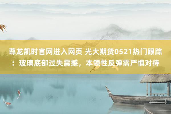 尊龙凯时官网进入网页 光大期货0521热门跟踪:玻璃底部过失震撼,本领性反弹需严慎对待