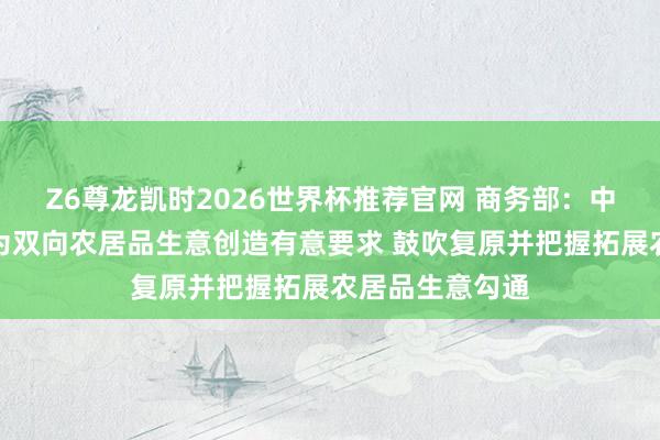 Z6尊龙凯时2026世界杯推荐官网 商务部:中好意思两边应为双向农居品生意创造有意要求 鼓吹复原并把握拓展农居品生意勾通