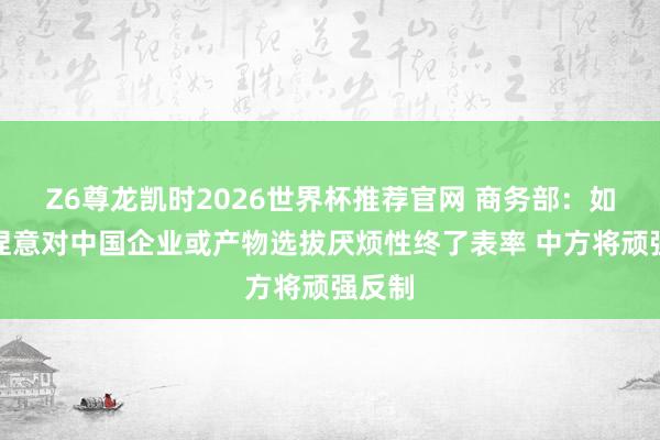 Z6尊龙凯时2026世界杯推荐官网 商务部:如欧方捏意对中国企业或产物选拔厌烦性终了表率 中方将顽强反制