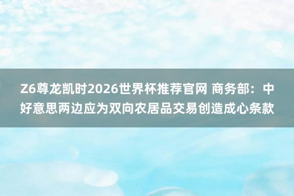 Z6尊龙凯时2026世界杯推荐官网 商务部:中好意思两边应为双向农居品交易创造成心条款