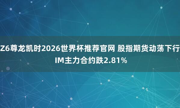 Z6尊龙凯时2026世界杯推荐官网 股指期货动荡下行 IM主力合约跌2.81%