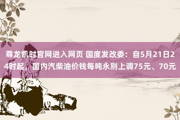 尊龙凯时官网进入网页 国度发改委:自5月21日24时起,国内汽柴油价钱每吨永别上调75元、70元