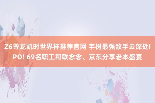 Z6尊龙凯时世界杯推荐官网 宇树最强敌手云深处IPO! 69名职工和联念念、京东分享老本盛宴