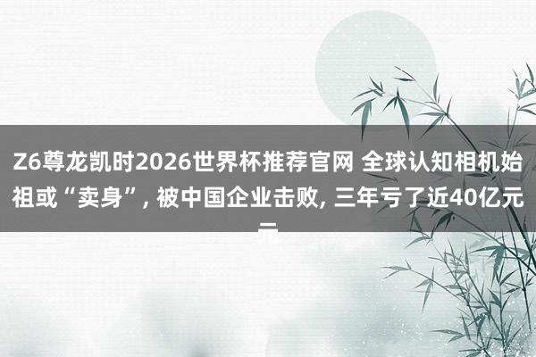 Z6尊龙凯时2026世界杯推荐官网 全球认知相机始祖或“卖身”, 被中国企业击败, 三年亏了近40亿元