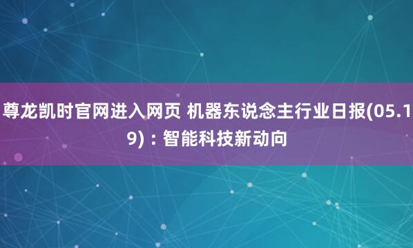尊龙凯时官网进入网页 机器东说念主行业日报(05.19) : 智能科技新动向
