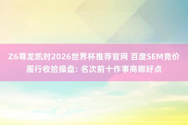 Z6尊龙凯时2026世界杯推荐官网 百度SEM竞价履行收拾操盘: 名次前十作事商哪好点