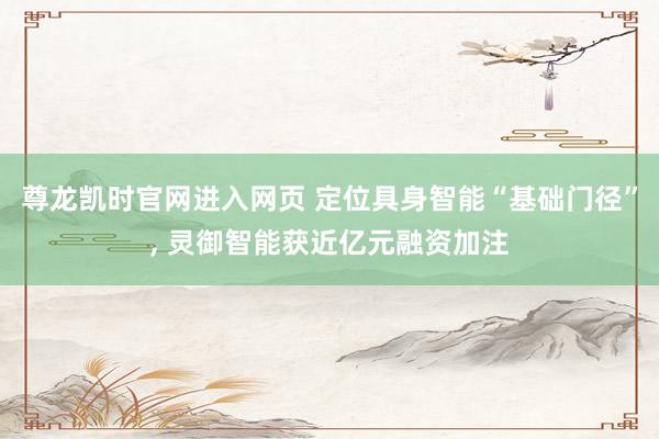 尊龙凯时官网进入网页 定位具身智能“基础门径”, 灵御智能获近亿元融资加注