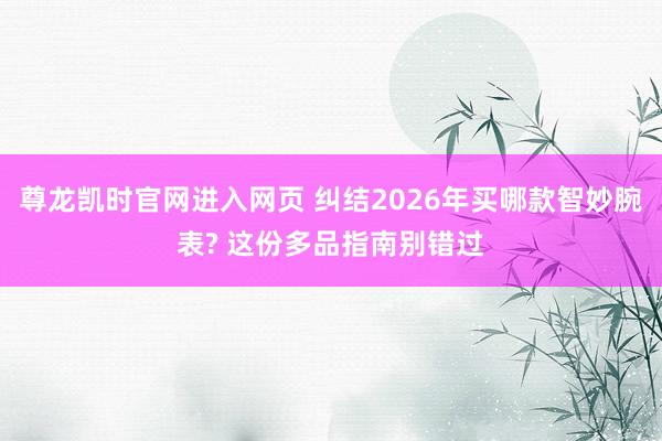 尊龙凯时官网进入网页 纠结2026年买哪款智妙腕表? 这份多品指南别错过
