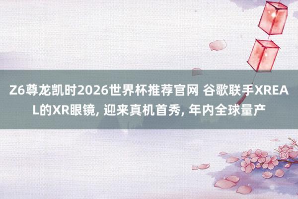 Z6尊龙凯时2026世界杯推荐官网 谷歌联手XREAL的XR眼镜, 迎来真机首秀, 年内全球量产