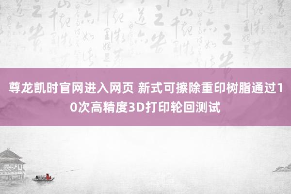 尊龙凯时官网进入网页 新式可擦除重印树脂通过10次高精度3D打印轮回测试