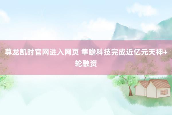 尊龙凯时官网进入网页 隼瞻科技完成近亿元天神+轮融资