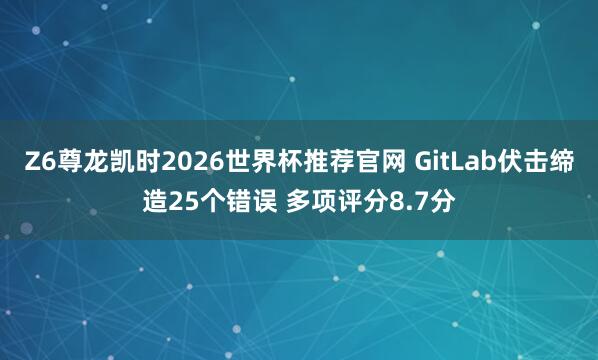 Z6尊龙凯时2026世界杯推荐官网 GitLab伏击缔造25个错误 多项评分8.7分