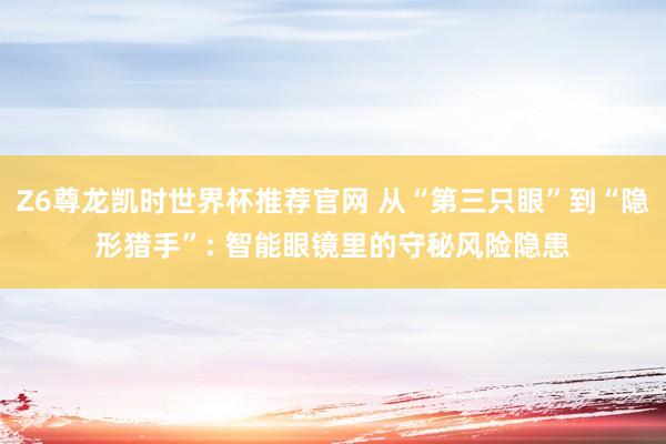 Z6尊龙凯时世界杯推荐官网 从“第三只眼”到“隐形猎手”: 智能眼镜里的守秘风险隐患