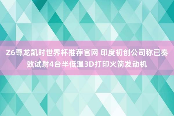 Z6尊龙凯时世界杯推荐官网 印度初创公司称已奏效试射4台半低温3D打印火箭发动机