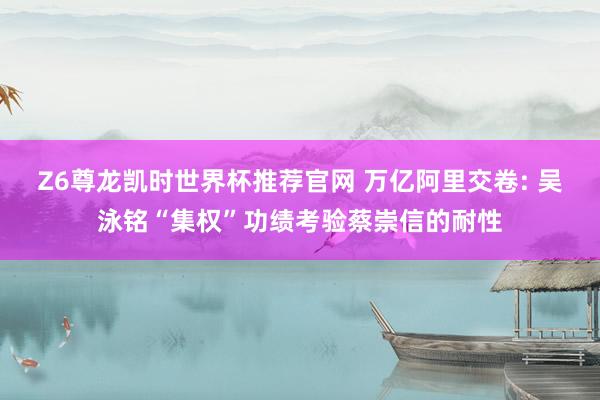 Z6尊龙凯时世界杯推荐官网 万亿阿里交卷: 吴泳铭“集权”功绩考验蔡崇信的耐性