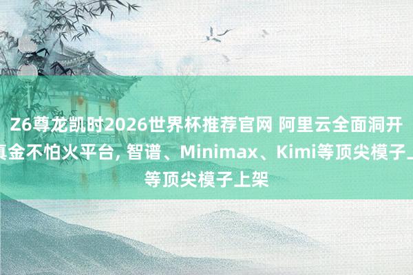 Z6尊龙凯时2026世界杯推荐官网 阿里云全面洞开百真金不怕火平台， 智谱、Minimax、Kimi等顶尖模子上架