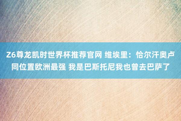 Z6尊龙凯时世界杯推荐官网 维埃里：恰尔汗奥卢同位置欧洲最强 我是巴斯托尼我也曾去巴萨了