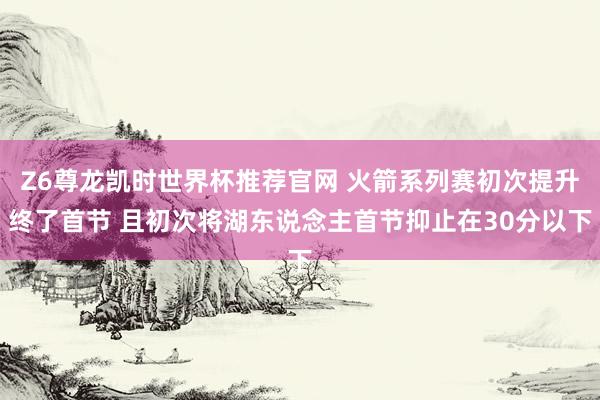 Z6尊龙凯时世界杯推荐官网 火箭系列赛初次提升终了首节 且初次将湖东说念主首节抑止在30分以下