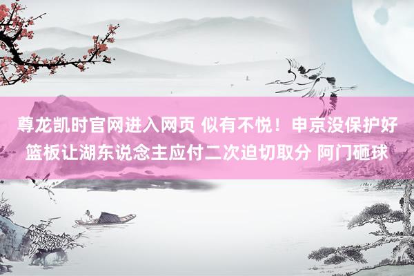 尊龙凯时官网进入网页 似有不悦！申京没保护好篮板让湖东说念主应付二次迫切取分 阿门砸球