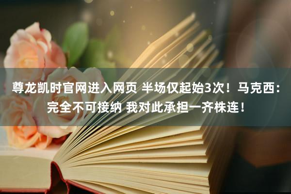 尊龙凯时官网进入网页 半场仅起始3次!马克西:完全不可接纳 我对此承担一齐株连!