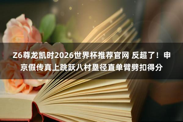 Z6尊龙凯时2026世界杯推荐官网 反超了！申京假传真上跳跃八村塁径直单臂劈扣得分