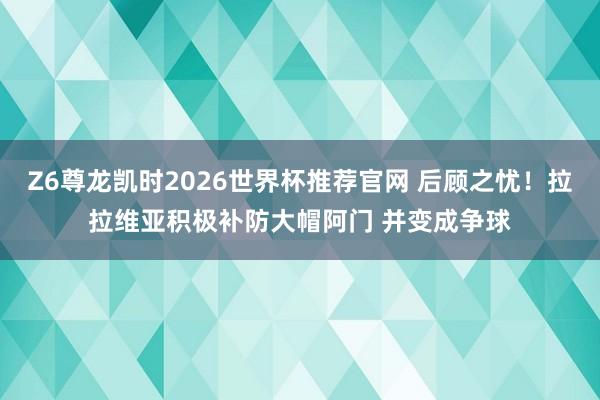 Z6尊龙凯时2026世界杯推荐官网 后顾之忧！拉拉维亚积极补防大帽阿门 并变成争球