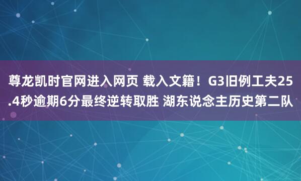 尊龙凯时官网进入网页 载入文籍！G3旧例工夫25.4秒逾期6分最终逆转取胜 湖东说念主历史第二队