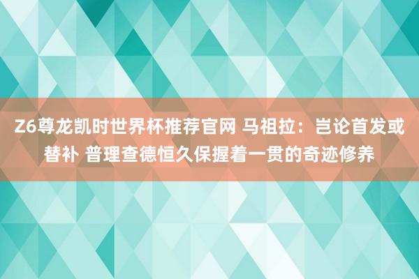 Z6尊龙凯时世界杯推荐官网 马祖拉:岂论首发或替补 普理查德恒久保握着一贯的奇迹修养
