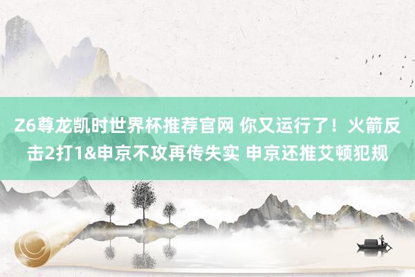 Z6尊龙凯时世界杯推荐官网 你又运行了！火箭反击2打1&申京不攻再传失实 申京还推艾顿犯规