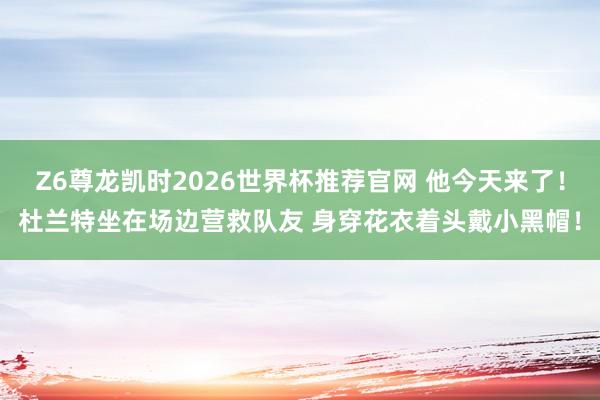 Z6尊龙凯时2026世界杯推荐官网 他今天来了！杜兰特坐在场边营救队友 身穿花衣着头戴小黑帽！
