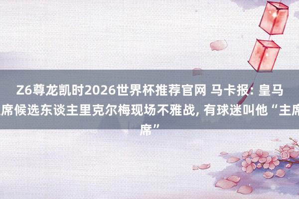 Z6尊龙凯时2026世界杯推荐官网 马卡报: 皇马主席候选东谈主里克尔梅现场不雅战, 有球迷叫他“主席”