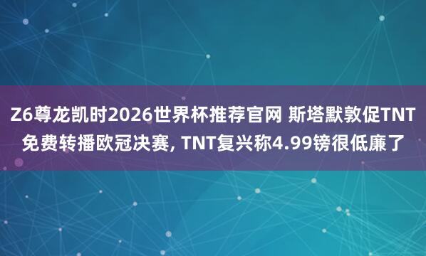 Z6尊龙凯时2026世界杯推荐官网 斯塔默敦促TNT免费转播欧冠决赛, TNT复兴称4.99镑很低廉了