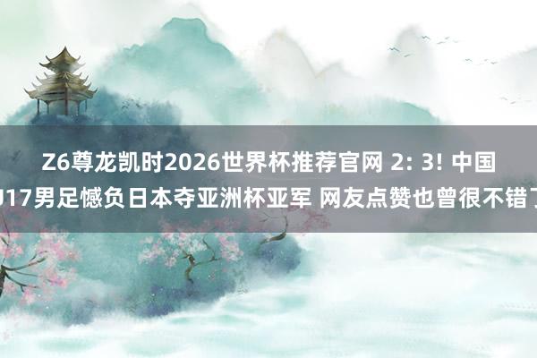 Z6尊龙凯时2026世界杯推荐官网 2: 3! 中国U17男足憾负日本夺亚洲杯亚军 网友点赞也曾很不错了
