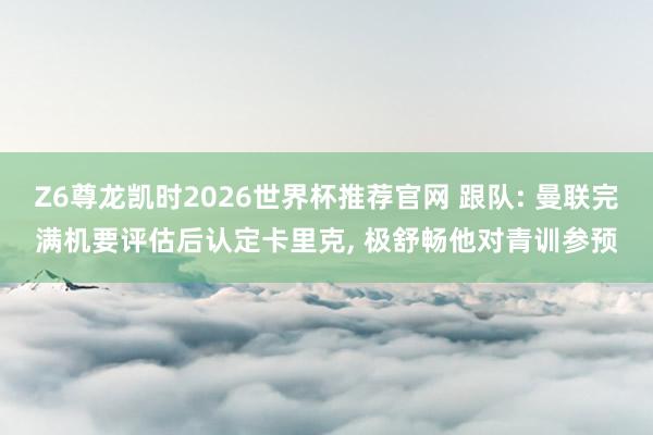 Z6尊龙凯时2026世界杯推荐官网 跟队: 曼联完满机要评估后认定卡里克, 极舒畅他对青训参预