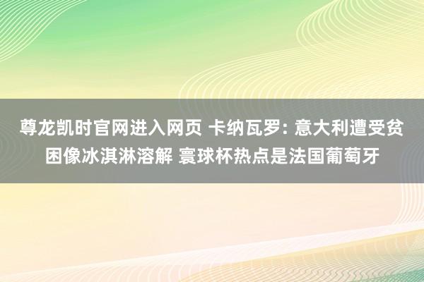 尊龙凯时官网进入网页 卡纳瓦罗: 意大利遭受贫困像冰淇淋溶解 寰球杯热点是法国葡萄牙