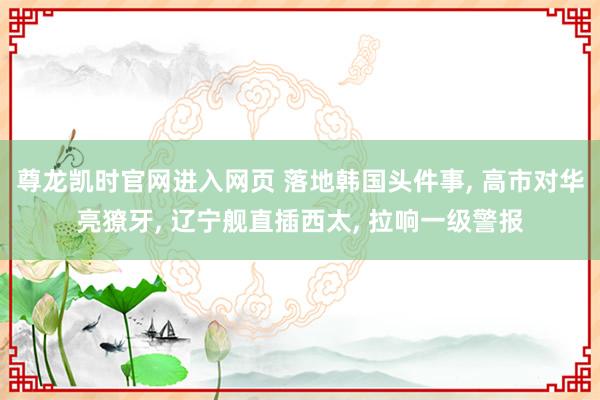 尊龙凯时官网进入网页 落地韩国头件事, 高市对华亮獠牙, 辽宁舰直插西太, 拉响一级警报