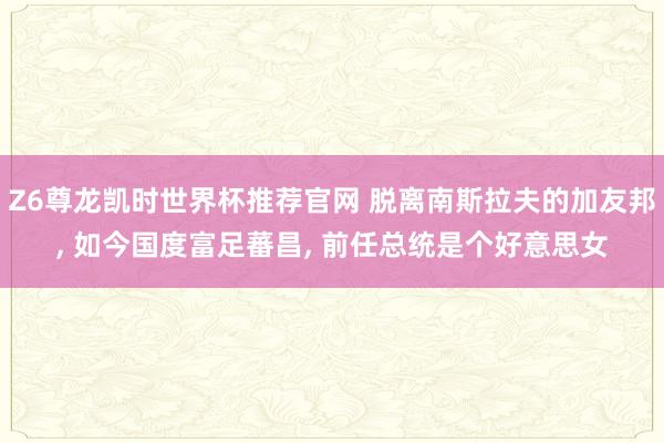 Z6尊龙凯时世界杯推荐官网 脱离南斯拉夫的加友邦， 如今国度富足蕃昌， 前任总统是个好意思女
