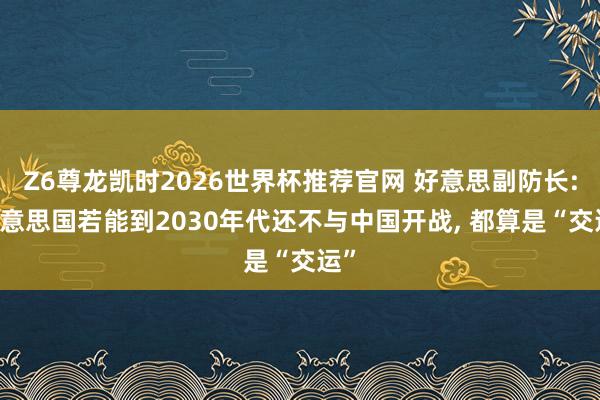 Z6尊龙凯时2026世界杯推荐官网 好意思副防长: 好意思国若能到2030年代还不与中国开战, 都算是“交运”
