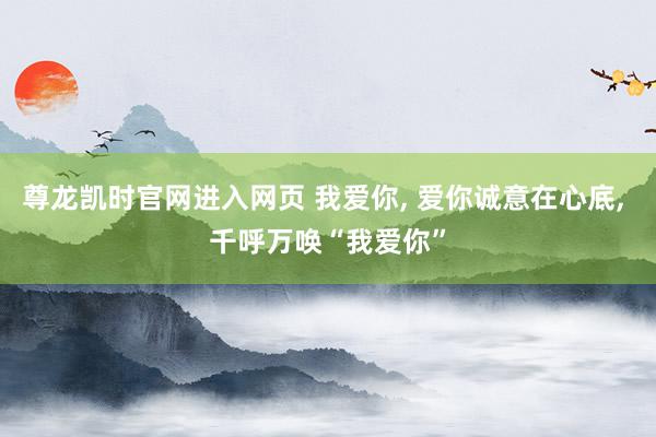 尊龙凯时官网进入网页 我爱你， 爱你诚意在心底， 千呼万唤“我爱你”