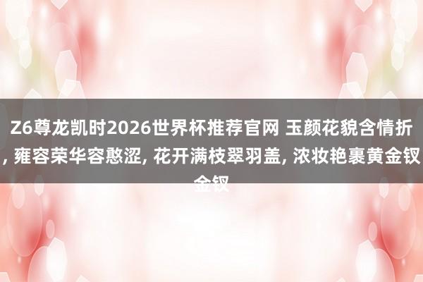 Z6尊龙凯时2026世界杯推荐官网 玉颜花貌含情折, 雍容荣华容憨涩, 花开满枝翠羽盖, 浓妆艳裹黄金钗