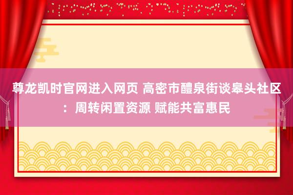 尊龙凯时官网进入网页 高密市醴泉街谈皋头社区：周转闲置资源 赋能共富惠民